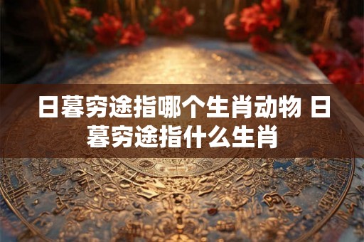 日暮穷途指哪个生肖动物 日暮穷途指什么生肖