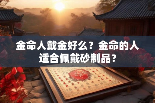 金命人戴金好么?金命的人适合佩戴砂制品? 金命人戴金好么?金命的人适合佩戴砂制品?
