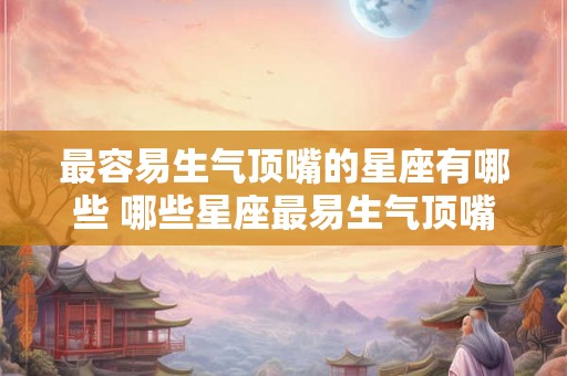 最容易生气顶嘴的星座有哪些 哪些星座最易生气顶嘴 最容易生气顶嘴的星座有哪些 哪些星座最易生气顶嘴