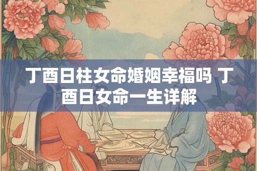 丁酉日柱女命婚姻幸福吗 丁酉日女命一生详解