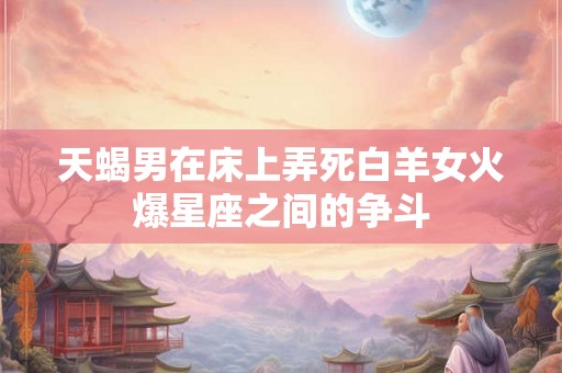 天蝎男在床上弄死白羊女火爆星座之间的争斗