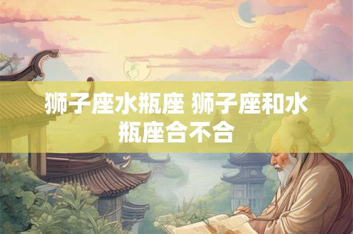 狮子座水瓶座 狮子座和水瓶座合不合 狮子座水瓶座 狮子座和水瓶座合不合