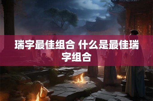 瑞字最佳组合 什么是最佳瑞字组合 瑞字最佳组合 什么是最佳瑞字组合