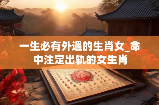 一生必有外遇的生肖女_命中注定出轨的女生肖