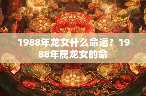 1988年龙女什么命运?1988年属龙女的命 1988年龙女什么命运?1988年属龙女的命