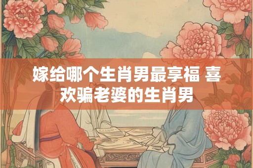 嫁给哪个生肖男最享福 喜欢骗老婆的生肖男