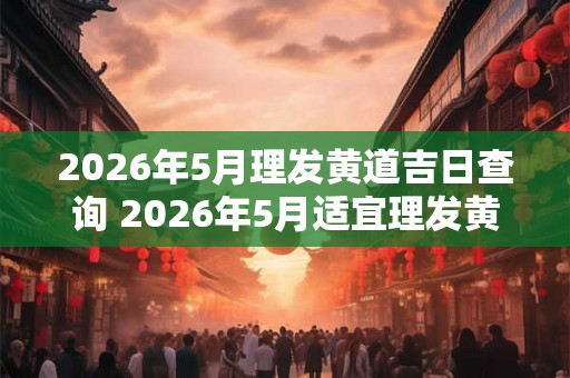 2026年5月理发黄道吉日查询 2026年5月适宜理发黄道吉日是哪天
