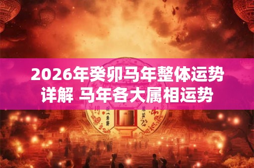 2026年癸卯马年整体运势详解 马年各大属相运势
