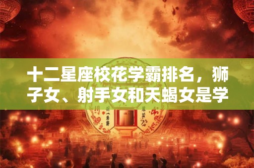 十二星座校花学霸排名，狮子女、射手女和天蝎女是学霸美女