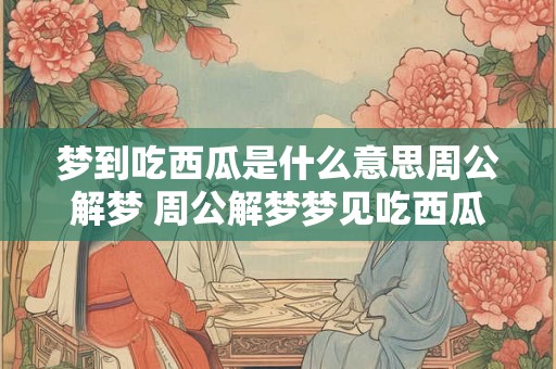 梦到吃西瓜是什么意思周公解梦 周公解梦梦见吃西瓜有何寓意