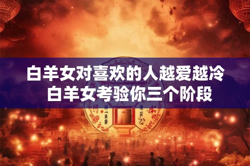 白羊女对喜欢的人越爱越冷 白羊女考验你三个阶段 白羊女对喜欢的人越爱越冷 白羊女考验你三个阶段