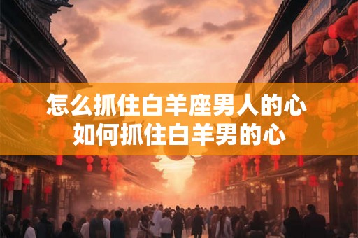 怎么抓住白羊座男人的心 如何抓住白羊男的心