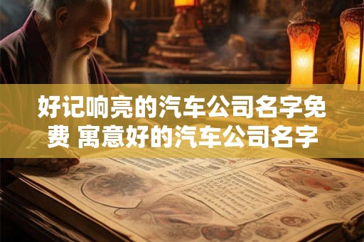 好记响亮的汽车公司名字免费 寓意好的汽车公司名字 好记响亮的汽车公司名字免费 寓意好的汽车公司名字