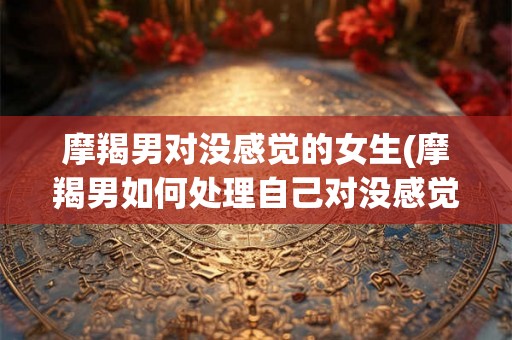 摩羯男对没感觉的女生(摩羯男如何处理自己对没感觉的女生)