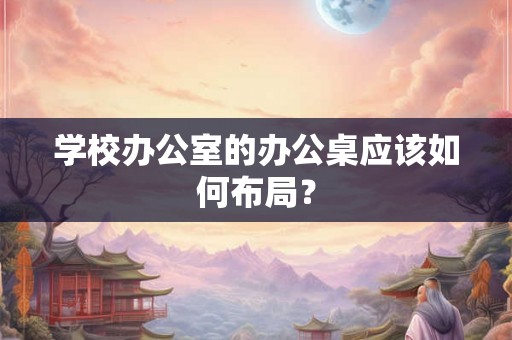 学校办公室的办公桌应该如何布局？