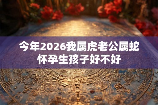 今年2026我属虎老公属蛇怀孕生孩子好不好