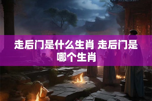 走后门是什么生肖 走后门是哪个生肖