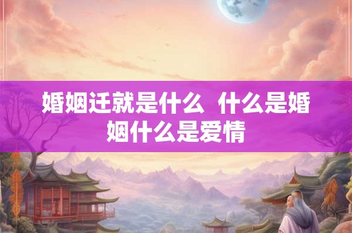 婚姻迁就是什么 什么是婚姻什么是爱情 婚姻迁就是什么 什么是婚姻什么是爱情