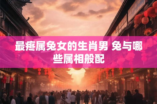 最疼属兔女的生肖男 兔与哪些属相般配