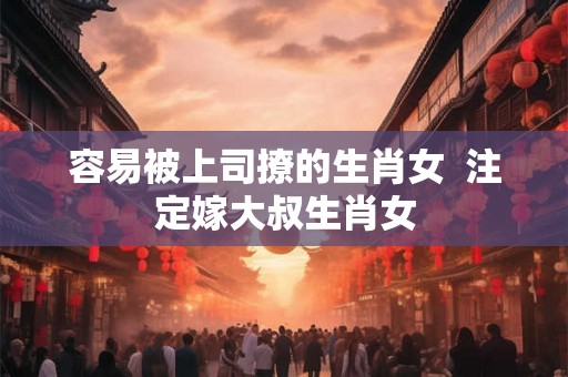 容易被上司撩的生肖女  注定嫁大叔生肖女