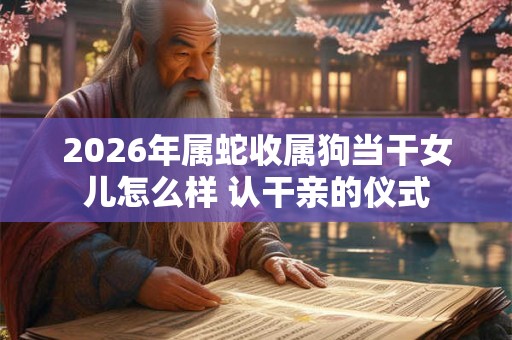 2026年属蛇收属狗当干女儿怎么样 认干亲的仪式