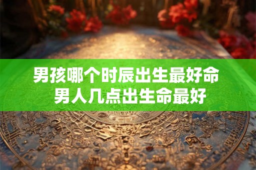男孩哪个时辰出生最好命  男人几点出生命最好