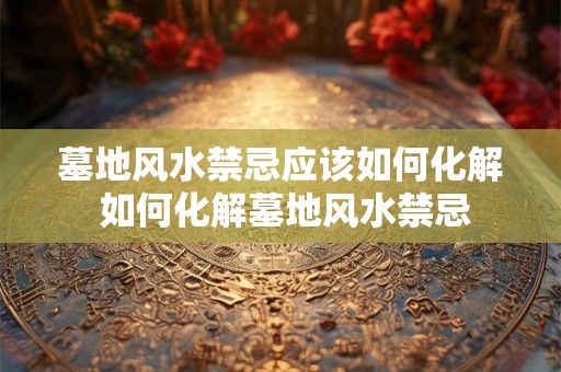 墓地风水禁忌应该如何化解 如何化解墓地风水禁忌