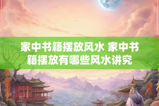 家中书籍摆放风水 家中书籍摆放有哪些风水讲究