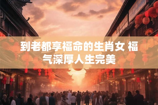 到老都享福命的生肖女 福气深厚人生完美