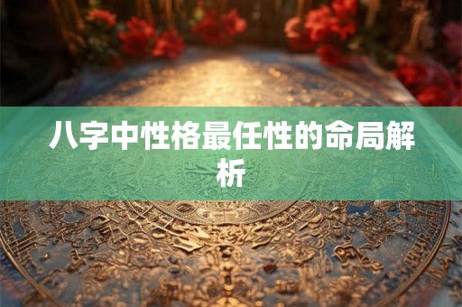 八字中性格最任性的命局解析 八字中性格最任性的命局解析