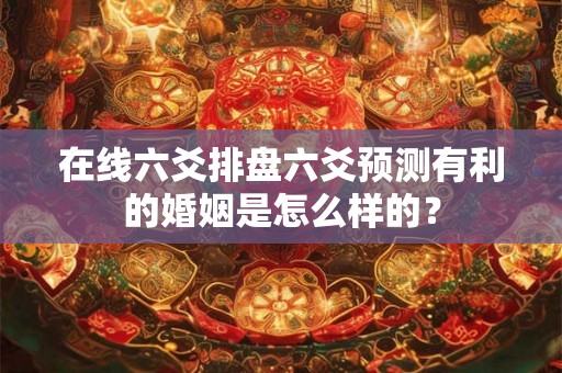 在线六爻排盘六爻预测有利的婚姻是怎么样的？