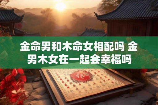 金命男和木命女相配吗 金男木女在一起会幸福吗