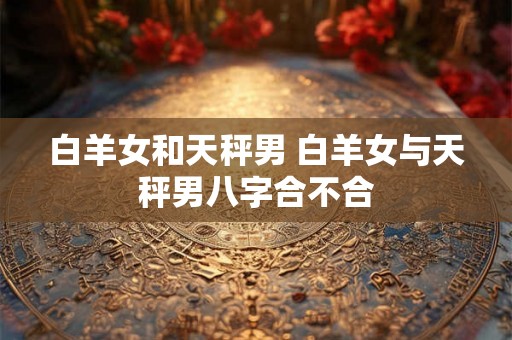 白羊女和天秤男 白羊女与天秤男八字合不合
