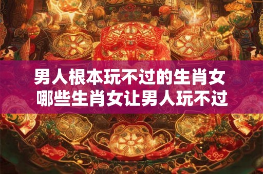 男人根本玩不过的生肖女 哪些生肖女让男人玩不过 男人根本玩不过的生肖女 哪些生肖女让男人玩不过