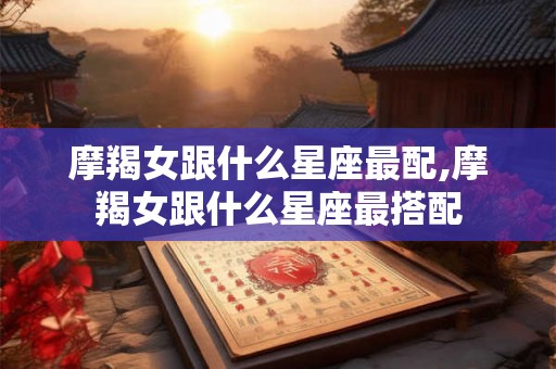 摩羯女跟什么星座最配,摩羯女跟什么星座最搭配