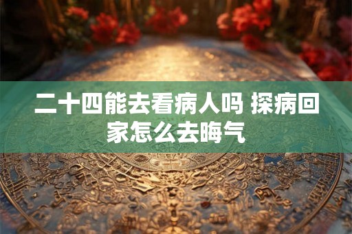 二十四能去看病人吗 探病回家怎么去晦气