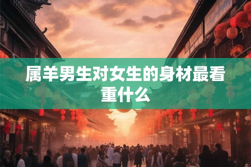 属羊男生对女生的身材最看重什么 属羊男生对女生的身材最看重什么