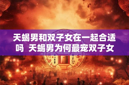 天蝎男和双子女在一起合适吗  天蝎男为何最宠双子女