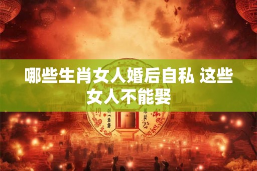 哪些生肖女人婚后自私 这些女人不能娶 哪些生肖女人婚后自私 这些女人不能娶