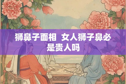 狮鼻子面相  女人狮子鼻必是贵人吗
