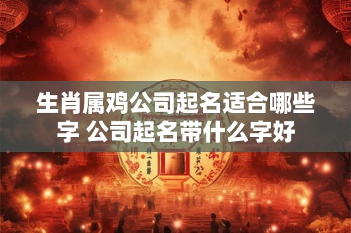 生肖属鸡公司起名适合哪些字 公司起名带什么字好