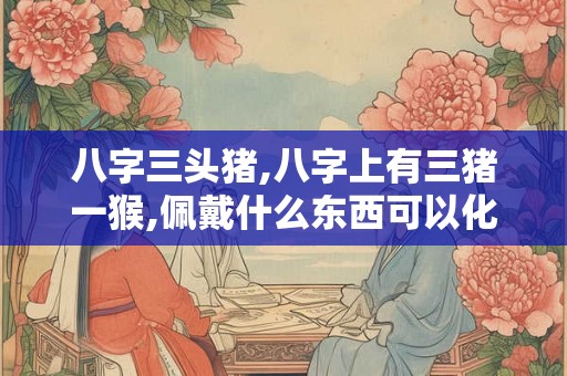 八字三头猪,八字上有三猪一猴,佩戴什么东西可以化解