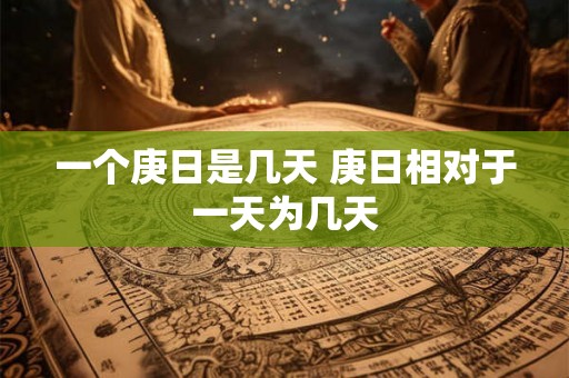 一个庚日是几天 庚日相对于一天为几天