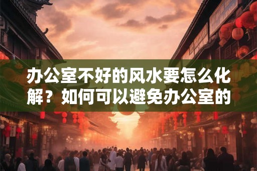 办公室不好的风水要怎么化解？如何可以避免办公室的小人？