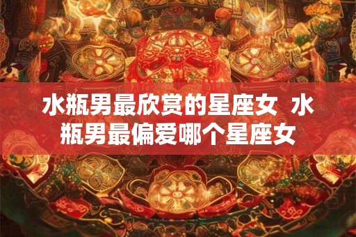 水瓶男最欣赏的星座女  水瓶男最偏爱哪个星座女