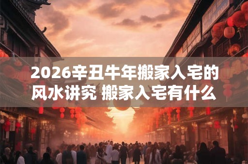 2026辛丑牛年搬家入宅的风水讲究 搬家入宅有什么风水需注意