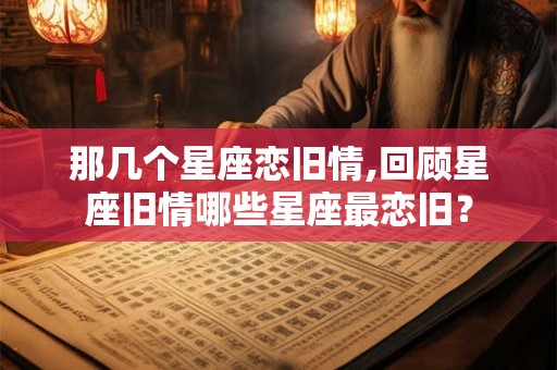 那几个星座恋旧情,回顾星座旧情哪些星座最恋旧? 那几个星座恋旧情,回顾星座旧情哪些星座最恋旧?