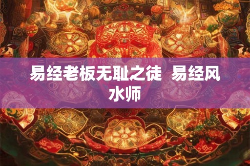 易经老板无耻之徒 易经风水师 易经老板无耻之徒 易经风水师