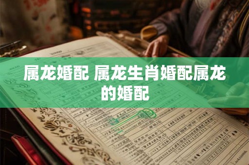 属龙婚配 属龙生肖婚配属龙的婚配