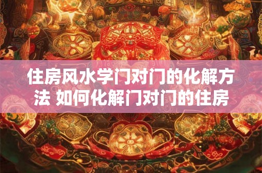 住房风水学门对门的化解方法 如何化解门对门的住房风水问题